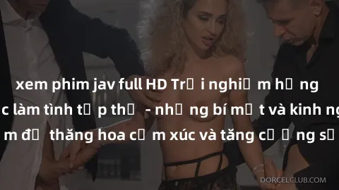 xem phim jav full HD Trải nghiệm hứng khởi cùng với việc làm tình tập thể - những bí mật và kinh nghiệm để thăng hoa cảm xúc và tăng cường sự gắn kết trong mối quan hệ