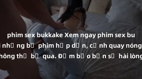 phim sex bukkake Xem ngay phim sex bukkake hàng đầu với những bộ phim hấp dẫn, cảnh quay nóng bỏng không thể bỏ qua. Đảm bảo bạn sẽ hài lòng với trải nghiệm mới lạ này!