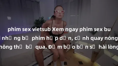 phim sex vietsub Xem ngay phim sex bukkake hàng đầu với những bộ phim hấp dẫn, cảnh quay nóng bỏng không thể bỏ qua. Đảm bảo bạn sẽ hài lòng với trải nghiệm mới lạ này!
