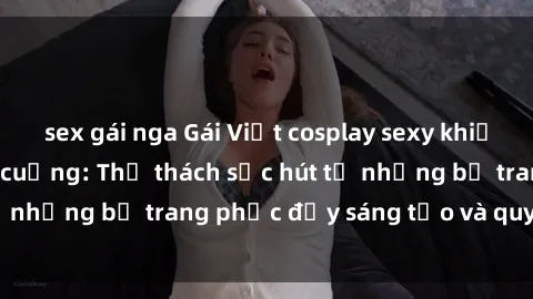 sex gái nga Gái Việt cosplay sexy khiến fan hâm mộ phát cuồng: Thử thách sức hút từ những bộ trang phục đầy sáng tạo và quyến rũ!