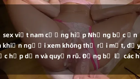 sex việt nam cưỡng hiếp Những bức ảnh sexy tá gợi cảm khiến người xem không thể rời mắt, đầy sức hấp dẫn và quyến rũ. Đừng bỏ lỡ các hình ảnh nóng bỏng này!