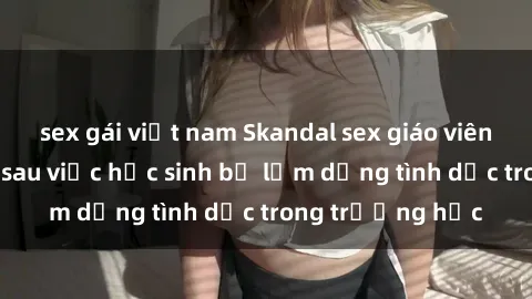 sex gái việt nam Skandal sex giáo viên: Sự thật đằng sau việc học sinh bị lạm dụng tình dục trong trường học