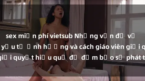 sex miễn phí vietsub Những vấn đề về sex học sinh: Các yếu tố ảnh hưởng và cách giáo viên giải quyết hiệu quả để đảm bảo sự phát triển toàn diện.