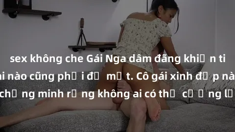 sex không che Gái Nga dâm đãng khiến tim bất cứ chàng trai nào cũng phải đỏ mặt. Cô gái xinh đẹp này đã chứng minh rằng không ai có thể cưỡng lại khi cô làm tình đắm say.