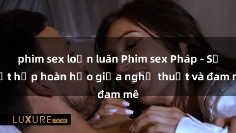 phim sex loạn luân Phim sex Pháp - Sự kết hợp hoàn hảo giữa nghệ thuật và đam mê