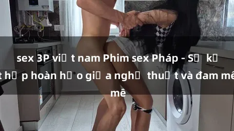 sex 3P việt nam Phim sex Pháp - Sự kết hợp hoàn hảo giữa nghệ thuật và đam mê