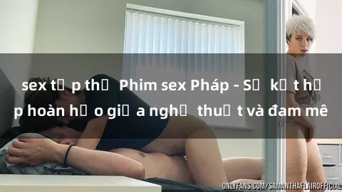 sex tập thể Phim sex Pháp - Sự kết hợp hoàn hảo giữa nghệ thuật và đam mê