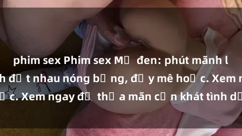 phim sex Phim sex Mỹ đen: phút mãnh liệt với những cảnh địt nhau nóng bỏng, đầy mê hoặc. Xem ngay để thỏa mãn cơn khát tình dục của bạn!