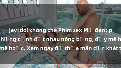 jav idol không che Phim sex Mỹ đen: phút mãnh liệt với những cảnh địt nhau nóng bỏng, đầy mê hoặc. Xem ngay để thỏa mãn cơn khát tình dục của bạn!