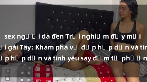 sex người da đen Trải nghiệm đầy mới lạ khi quan hệ với gái Tây: Khám phá vẻ đẹp hấp dẫn và tình yêu say đắm từ phương Tây
