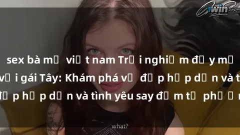 sex bà mẹ việt nam Trải nghiệm đầy mới lạ khi quan hệ với gái Tây: Khám phá vẻ đẹp hấp dẫn và tình yêu say đắm từ phương Tây