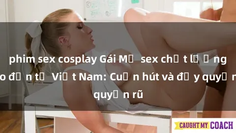 phim sex cosplay Gái Mỹ sex chất lượng cao đến từ Việt Nam: Cuốn hút và đầy quyến rũ