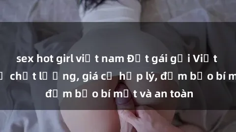 sex hot girl việt nam Đặt gái gọi Việt Nam: Dịch vụ chất lượng, giá cả hợp lý, đảm bảo bí mật và an toàn