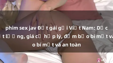 phim sex jav Đặt gái gọi Việt Nam: Dịch vụ chất lượng, giá cả hợp lý, đảm bảo bí mật và an toàn