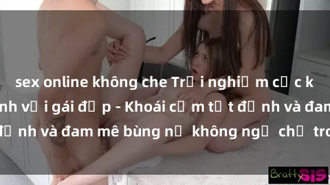 sex online không che Trải nghiệm cực kỳ thú vị khi làm tình với gái đẹp - Khoái cảm tột đỉnh và đam mê bùng nổ không ngờ chỉ trong một đêm!