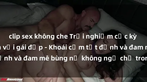 clip sex không che Trải nghiệm cực kỳ thú vị khi làm tình với gái đẹp - Khoái cảm tột đỉnh và đam mê bùng nổ không ngờ chỉ trong một đêm!
