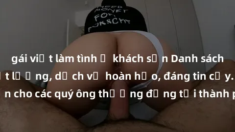 gái việt làm tình ở khách sạn Danh sách gái call girl vip chất lượng, dịch vụ hoàn hảo, đáng tin cậy. Điều hấp dẫn cho các quý ông thượng đẳng tại thành phố. Hãy nhấc máy và đặt lịch ngay!