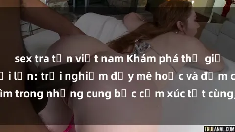 sex tra tấn việt nam Khám phá thế giới mới với sex người lớn: trải nghiệm đầy mê hoặc và đắm chìm trong những cung bậc cảm xúc tột cùng, hứng khởi và cuốn hút.