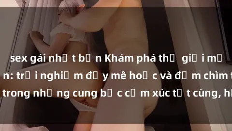sex gái nhật bản Khám phá thế giới mới với sex người lớn: trải nghiệm đầy mê hoặc và đắm chìm trong những cung bậc cảm xúc tột cùng, hứng khởi và cuốn hút.