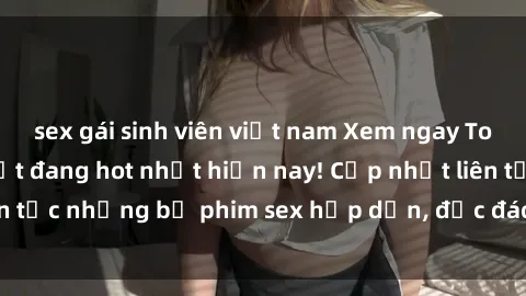 sex gái sinh viên việt nam Xem ngay Top phim sex mới nhất đang hot nhất hiện nay! Cập nhật liên tục những bộ phim sex hấp dẫn, độc đáo và đầy kích thích.