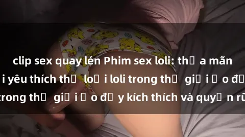 clip sex quay lén Phim sex loli: thỏa mãn đam mê của người yêu thích thể loại loli trong thế giới ảo đầy kích thích và quyến rũ.