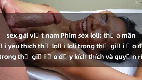 sex gái việt nam Phim sex loli: thỏa mãn đam mê của người yêu thích thể loại loli trong thế giới ảo đầy kích thích và quyến rũ.