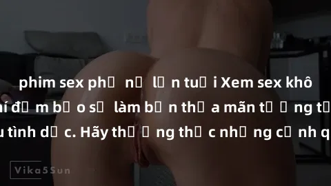 phim sex phụ nữ lớn tuổi Xem sex không che HD miễn phí đảm bảo sẽ làm bạn thỏa mãn tưởng tượng và nhu cầu tình dục. Hãy thưởng thức những cảnh quay hấp dẫn và mãnh liệt ngay bây giờ!