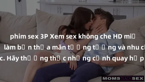 phim sex 3P Xem sex không che HD miễn phí đảm bảo sẽ làm bạn thỏa mãn tưởng tượng và nhu cầu tình dục. Hãy thưởng thức những cảnh quay hấp dẫn và mãnh liệt ngay bây giờ!