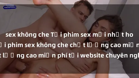 sex không che Tải phim sex mới nhất hot nhất - Xem và tải phim sex không che chất lượng cao miễn phí tại website chuyên nghiệp.