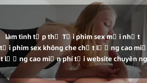 làm tình tập thể Tải phim sex mới nhất hot nhất - Xem và tải phim sex không che chất lượng cao miễn phí tại website chuyên nghiệp.