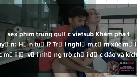 sex phim trung quốc vietsub Khám phá thế giới sex trực tuyến: Hơn tuổi? Trải nghiệm cảm xúc mới lạ với những trò chơi độc đáo và kích thích người lớn