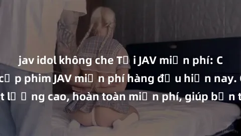 jav idol không che Tải JAV miễn phí: Các trang web cung cấp phim JAV miễn phí hàng đầu hiện nay. Các tác phẩm chất lượng cao, hoàn toàn miễn phí, giúp bạn thỏa mãn niềm đam mê mà không tốn kém.