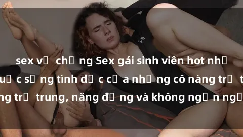 sex vợ chồng Sex gái sinh viên hot nhất: Cùng khám phá cuộc sống tình dục của những cô nàng trẻ trung, năng động và không ngần ngại thử nghiệm!