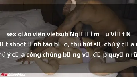 sex giáo viên vietsub Người mẫu Việt Nam gây sốt với loạt shoot ảnh táo bạo, thu hút sự chú ý của công chúng bằng vẻ đẹp quyến rũ và gợi cảm.