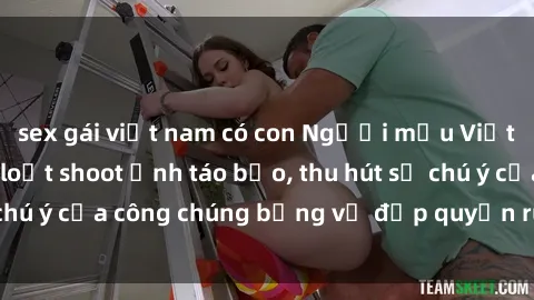sex gái việt nam có con Người mẫu Việt Nam gây sốt với loạt shoot ảnh táo bạo, thu hút sự chú ý của công chúng bằng vẻ đẹp quyến rũ và gợi cảm.