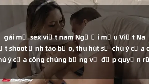 gái mỹ sex việt nam Người mẫu Việt Nam gây sốt với loạt shoot ảnh táo bạo, thu hút sự chú ý của công chúng bằng vẻ đẹp quyến rũ và gợi cảm.