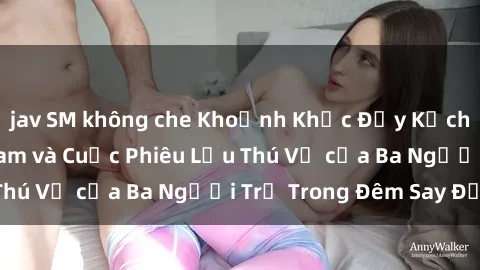 jav SM không che Khoảnh Khắc Đầy Kịch Tính: Sex  Việt Nam và Cuộc Phiêu Lưu Thú Vị của Ba Người Trẻ Trong Đêm Say Đắm