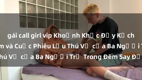 gái call girl vip Khoảnh Khắc Đầy Kịch Tính: Sex  Việt Nam và Cuộc Phiêu Lưu Thú Vị của Ba Người Trẻ Trong Đêm Say Đắm
