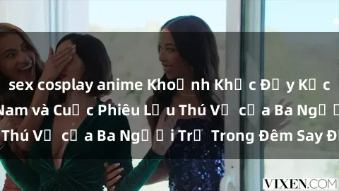 sex cosplay anime Khoảnh Khắc Đầy Kịch Tính: Sex  Việt Nam và Cuộc Phiêu Lưu Thú Vị của Ba Người Trẻ Trong Đêm Say Đắm