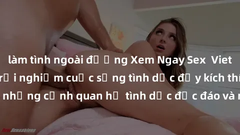 làm tình ngoài đường Xem Ngay Sex  Vietsub Full HD - Cùng trải nghiệm cuộc sống tình dục đầy kích thích với những cảnh quan hệ tình dục độc đáo và mãnh liệt trong bộ phim này!