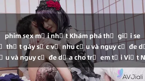 phim sex mới nhất Khám phá thế giới sex loli Việt Nam: Sự thật gây sốc về nhu cầu và nguy cơ đe dọa cho trẻ em tại Việt Nam