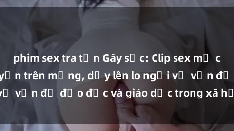 phim sex tra tấn Gây sốc: Clip sex mẹ con Việt Nam lan truyền trên mạng, dấy lên lo ngại về vấn đề đạo đức và giáo dục trong xã hội hiện nay.