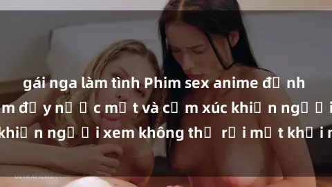 gái nga làm tình Phim sex anime đỉnh cao: Những tác phẩm đầy nước mắt và cảm xúc khiến người xem không thể rời mắt khỏi màn hình