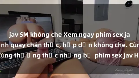 jav SM không che Xem ngay phim sex jav HD với những cảnh quay chân thực, hấp dẫn không che. Cùng thưởng thức những bộ phim sex jav HD hot nhất hiện nay!