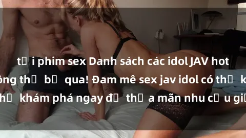 tải phim sex Danh sách các idol JAV hot nhất hiện nay không thể bỏ qua! Đam mê sex jav idol có thể khám phá ngay để thỏa mãn nhu cầu giải trí của mình!