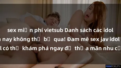 sex miễn phí vietsub Danh sách các idol JAV hot nhất hiện nay không thể bỏ qua! Đam mê sex jav idol có thể khám phá ngay để thỏa mãn nhu cầu giải trí của mình!