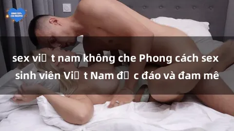 sex việt nam không che Phong cách sex sinh viên Việt Nam độc đáo và đam mê