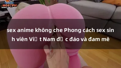sex anime không che Phong cách sex sinh viên Việt Nam độc đáo và đam mê